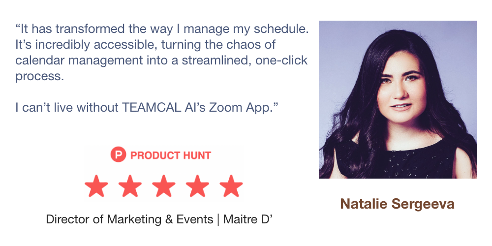 It has transformed the way I manage my schedule.
                 It’s incredibly accessible, turning the chaos of
                 calendar management into a streamlined, one-click
                 process.

                 I can’t live without TEAMCAL AI’s Zoom App.